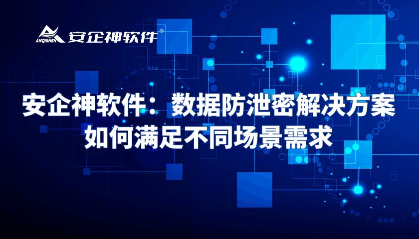 安企神软件：数据防泄密解决方案如何满足不同场景需求