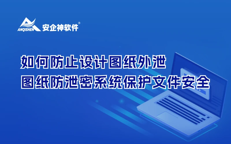 如何防止设计图纸外泄？安企神图纸防泄密系统保护文件安全