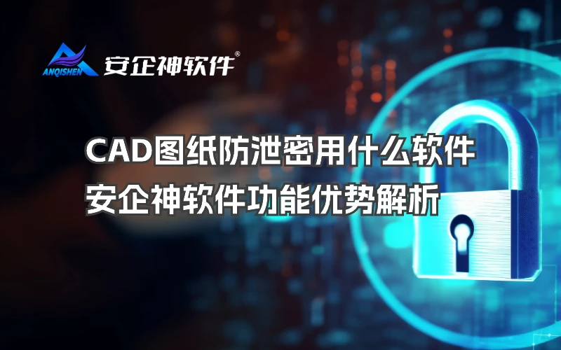 CAD图纸防泄密用什么软件？安企神软件功能优势解析