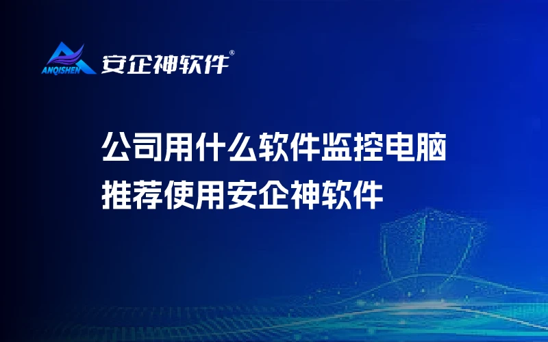 公司用什么软件监控电脑：推荐使用安企神软件