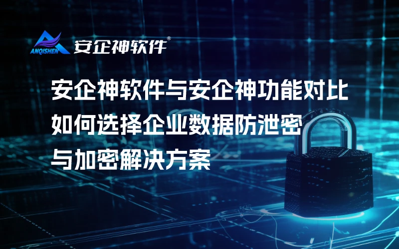 安企神软件与安企神功能对比，如何选择企业数据防泄密与加密解决方案