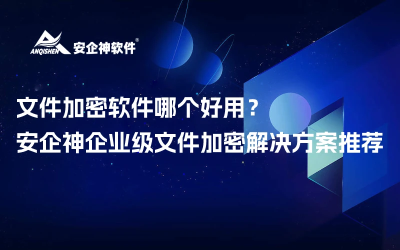 文件加密软件哪个好用？——安企神企业级文件加密解决方案推荐
