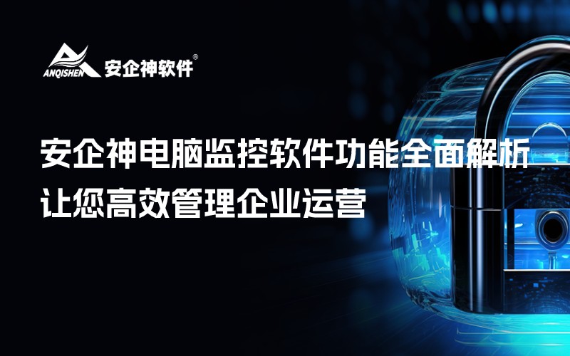 安企神电脑监控软件功能全面解析，让您高效管理企业运营