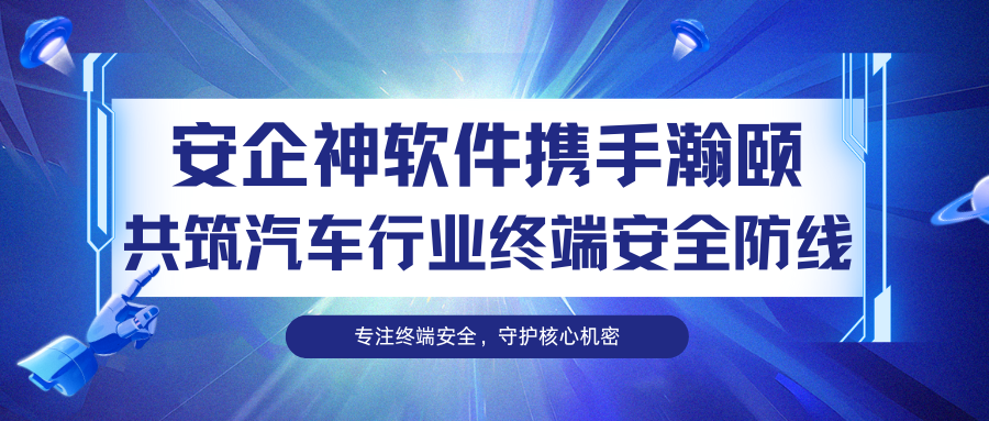 强强联合！安企神软件携手瀚颐共筑汽车行业终端安全防线