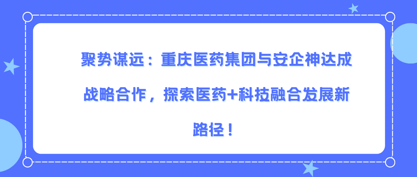 ‌"聚势谋远：重庆*医药集团与安企神达成战略合作，探索医药+科技融合发展新路径！