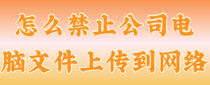怎么禁止公司电脑文件上传到网络？3个技巧分享来了，您看你了解多少！