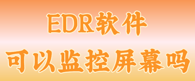EDR软件可以监控屏幕吗？回答：肯定的！不信看看小编给您揭露的真相！2025优选！