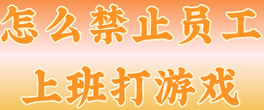 怎么禁止员工上班打游戏？千字长文奉上保姆级教程，超级简单，上手快！