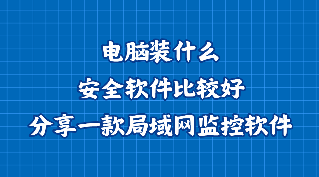 电脑装什么安全软件比较好？分享一款企业局域网监控软件，好用不踩雷版本
