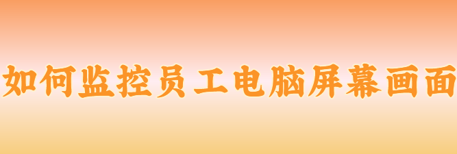 如何监控员工电脑屏幕画面？办公室监控能看清电脑屏幕吗？小编一次性说清楚！