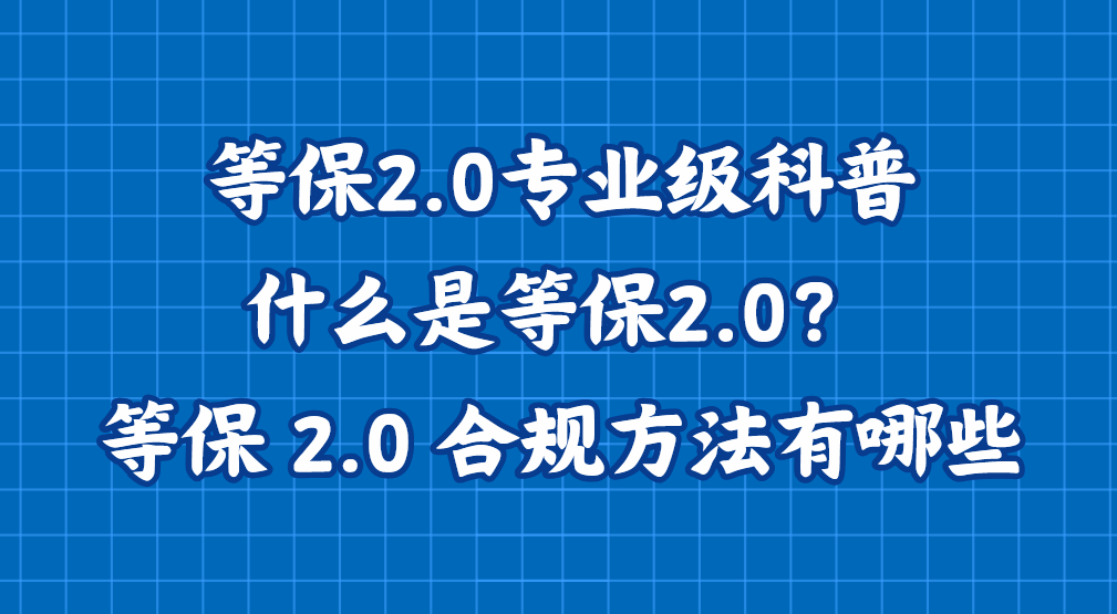 等保2.0专业级科普：什么是等保2.0？企业等保 2.0 合规方法有哪些