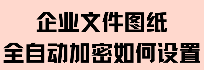 企业文件图纸全自动加密如何设置?三步实现自动防护!