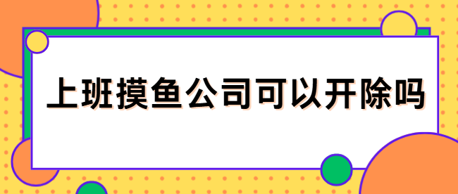 上班摸鱼公司可以开除吗？什么情况开除合法，啥情况开除违法呢？