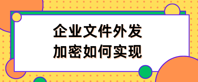 企业文件外发加密如何实现?这种文件外发加密妙招简单分享,1分钟就学会！
