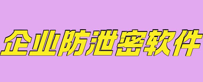 企业防泄密软件有哪些？安利1款宝藏级软件，2025年防坑指南！