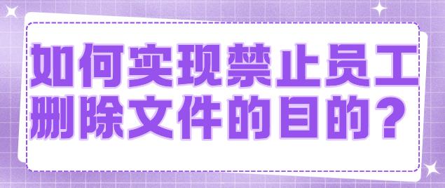 如何实现禁止员工删除文件的目的？3个神级妙招分享让你再也不怕员工随意删除重要文件了！